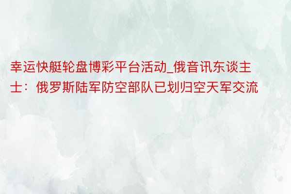 幸运快艇轮盘博彩平台活动_俄音讯东谈主士：俄罗斯陆军防空部队已划归空天军交流