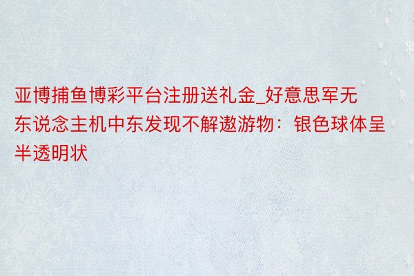 亚博捕鱼博彩平台注册送礼金_好意思军无东说念主机中东发现不解遨游物：银色球体呈半透明状