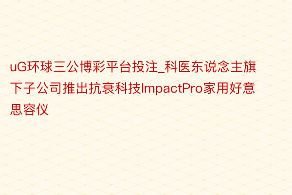 uG环球三公博彩平台投注_科医东说念主旗下子公司推出抗衰科技ImpactPro家用好意思容仪