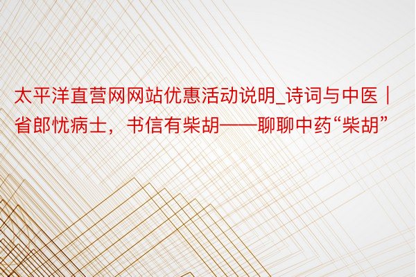 太平洋直营网网站优惠活动说明_诗词与中医｜省郎忧病士，书信有柴胡——聊聊中药“柴胡”