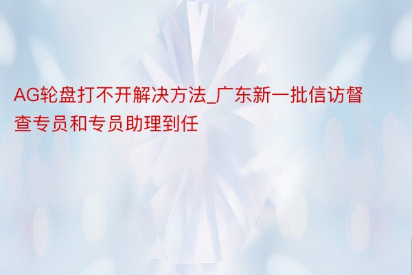 AG轮盘打不开解决方法_广东新一批信访督查专员和专员助理到任