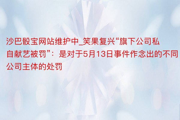 沙巴骰宝网站维护中_笑果复兴“旗下公司私自献艺被罚”：是对于5月13日事件作念出的不同公司主体的处罚