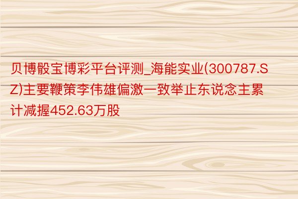 贝博骰宝博彩平台评测_海能实业(300787.SZ)主要鞭策李伟雄偏激一致举止东说念主累计减握452.63万股