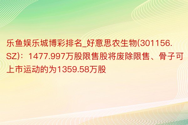乐鱼娱乐城博彩排名_好意思农生物(301156.SZ)：1477.997万股限售股将废除限售、骨子可上市运动的为1359.58万股