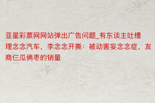 亚星彩票网网站弹出广告问题_有东谈主吐槽理念念汽车，李念念开撕：被动害妄念念症，友商仨瓜俩枣的销量