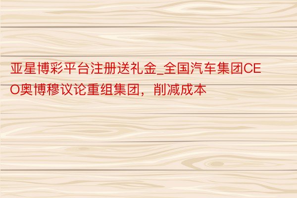亚星博彩平台注册送礼金_全国汽车集团CEO奥博穆议论重组集团，削减成本